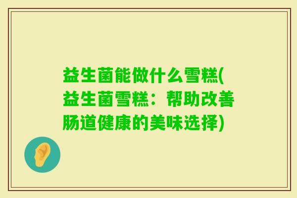 益生菌能做什么雪糕(益生菌雪糕：帮助改善肠道健康的美味选择)