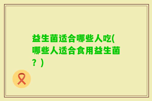 益生菌适合哪些人吃(哪些人适合食用益生菌?) 益生菌适合哪些人吃(哪些人适合食用益生菌?)