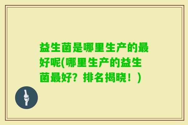 益生菌是哪里生产的好呢(哪里生产的益生菌好?排名揭晓!) 益生菌是哪里生产的好呢(哪里生产的益生菌好?排名揭晓!)