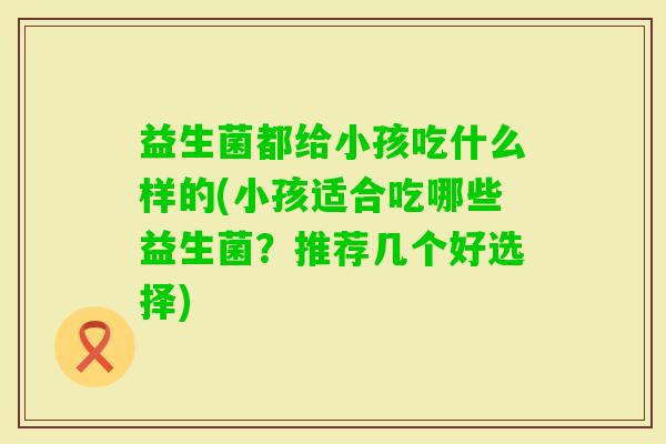 益生菌都给小孩吃什么样的(小孩适合吃哪些益生菌?推荐几个好选择) 益生菌都给小孩吃什么样的(小孩适合吃哪些益生菌?推荐几个好选择)