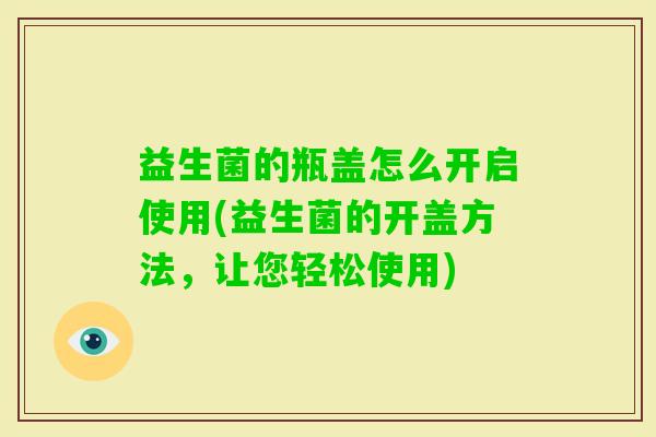 益生菌的瓶盖怎么开启使用(益生菌的开盖方法,让您轻松使用) 益生菌的瓶盖怎么开启使用(益生菌的开盖方法,让您轻松使用)