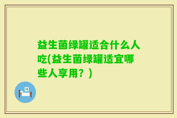 益生菌绿罐适合什么人吃(益生菌绿罐适宜哪些人享用？)
