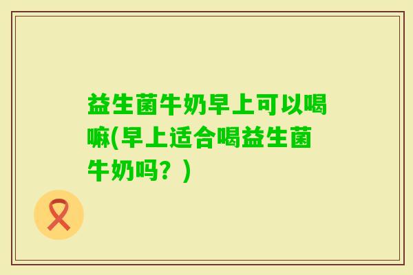 益生菌牛奶早上可以喝嘛(早上适合喝益生菌牛奶吗？)