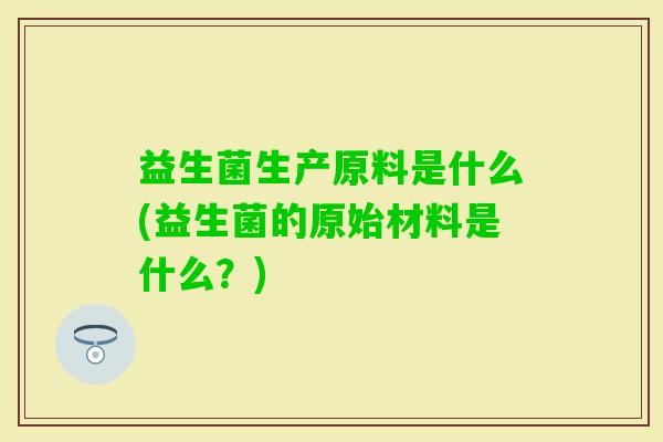 益生菌生产原料是什么(益生菌的原始材料是什么?) 益生菌生产原料是什么(益生菌的原始材料是什么?)