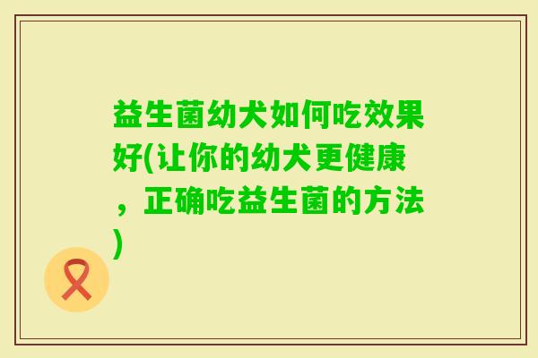 益生菌幼犬如何吃效果好(让你的幼犬更健康,正确吃益生菌的方法) 益生菌幼犬如何吃效果好(让你的幼犬更健康,正确吃益生菌的方法)