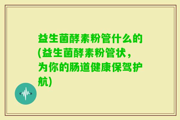 益生菌酵素粉管什么的(益生菌酵素粉管状,为你的肠道健康保驾护航) 益生菌酵素粉管什么的(益生菌酵素粉管状,为你的肠道健康保驾护航)
