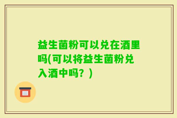 益生菌粉可以兑在酒里吗(可以将益生菌粉兑入酒中吗？)