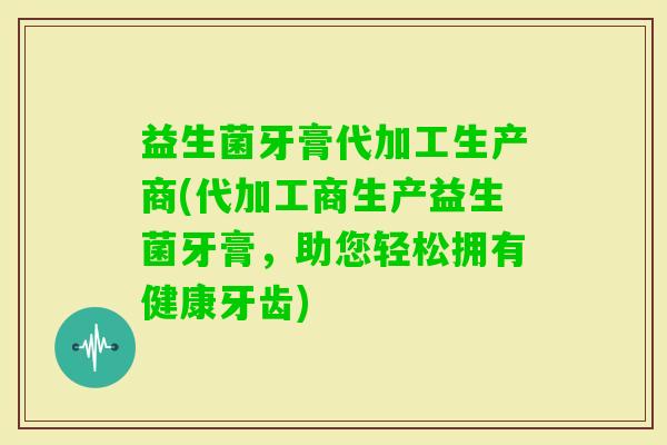 益生菌牙膏代加工生产商(代加工商生产益生菌牙膏，助您轻松拥有健康牙齿)