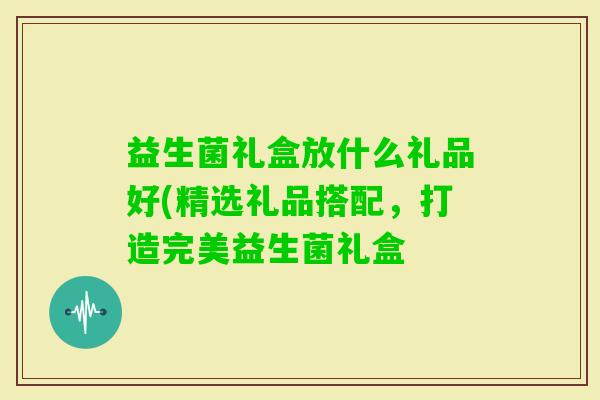 益生菌礼盒放什么礼品好(精选礼品搭配，打造完美益生菌礼盒