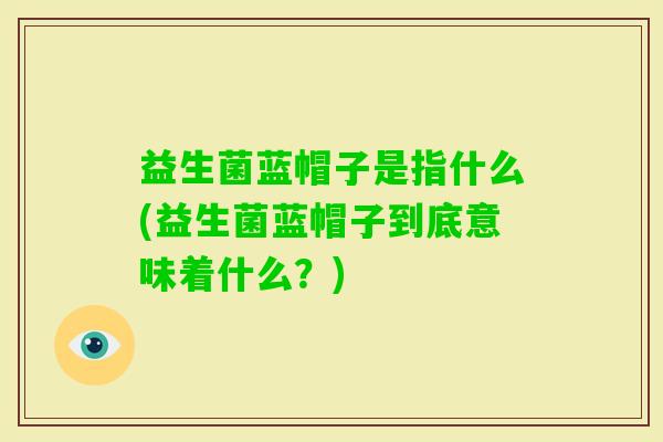 益生菌蓝帽子是指什么(益生菌蓝帽子到底意味着什么?) 益生菌蓝帽子是指什么(益生菌蓝帽子到底意味着什么?)