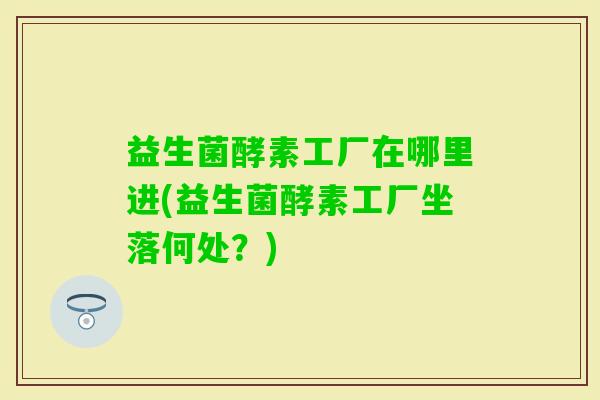 益生菌酵素工厂在哪里进(益生菌酵素工厂坐落何处？)