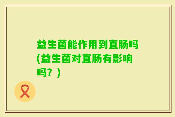 益生菌能作用到直肠吗(益生菌对直肠有影响吗？)