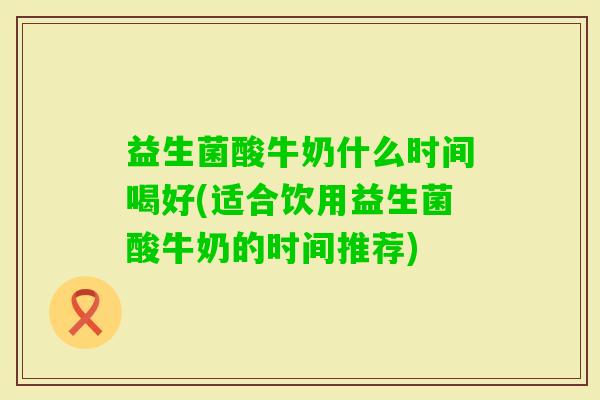 益生菌酸牛奶什么时间喝好(适合饮用益生菌酸牛奶的时间推荐) 益生菌酸牛奶什么时间喝好(适合饮用益生菌酸牛奶的时间推荐)