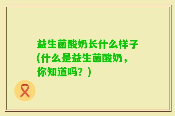 益生菌酸奶长什么样子(什么是益生菌酸奶，你知道吗？)
