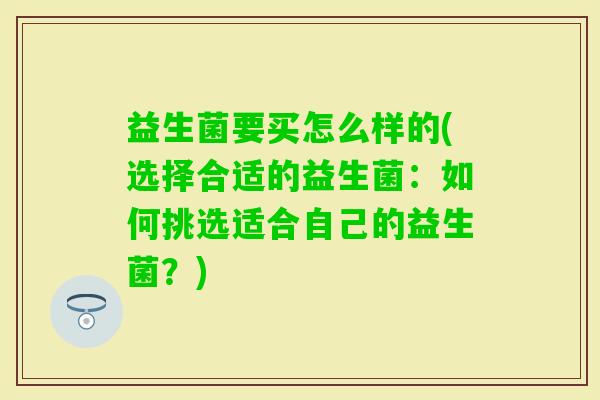 益生菌要买怎么样的(选择合适的益生菌：如何挑选适合自己的益生菌？)
