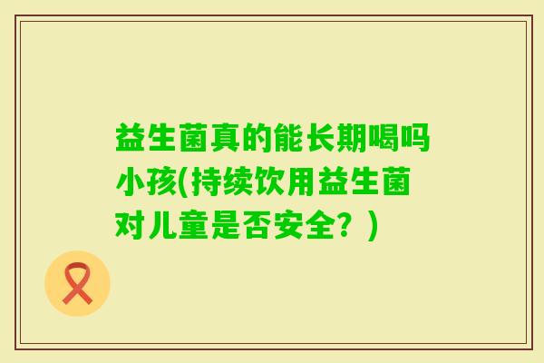 益生菌真的能长期喝吗小孩(持续饮用益生菌对儿童是否安全?) 益生菌真的能长期喝吗小孩(持续饮用益生菌对儿童是否安全?)