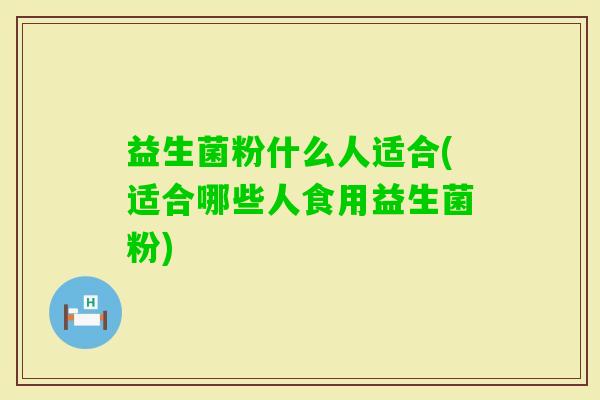 益生菌粉什么人适合(适合哪些人食用益生菌粉) 益生菌粉什么人适合(适合哪些人食用益生菌粉)
