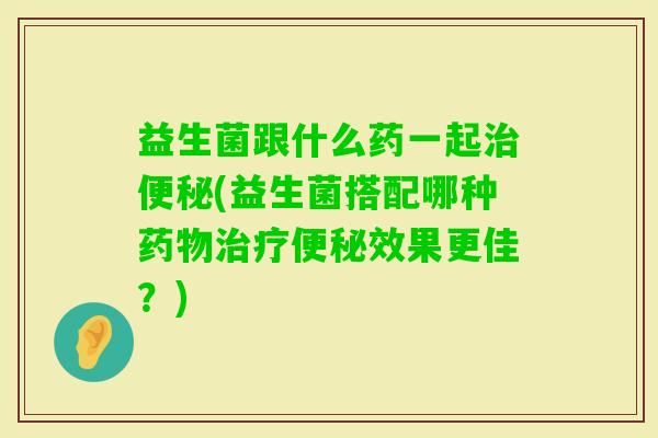 益生菌跟什么药一起(益生菌搭配哪种效果更佳?) 益生菌跟什么药一起(益生菌搭配哪种效果更佳?)