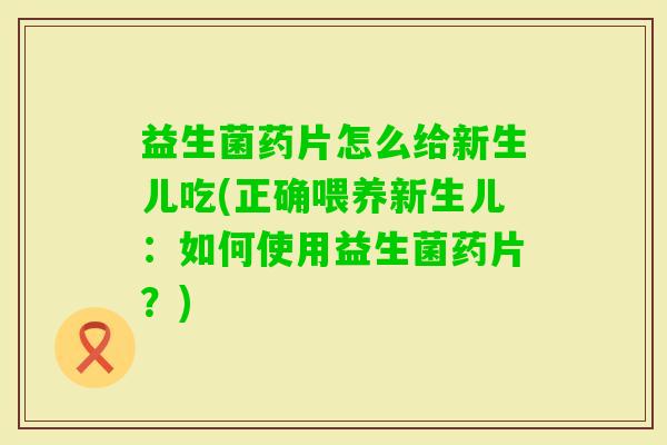 益生菌药片怎么给新生儿吃(正确喂养新生儿：如何使用益生菌药片？)