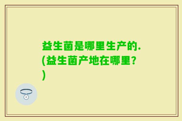 益生菌是哪里生产的.(益生菌产地在哪里？)