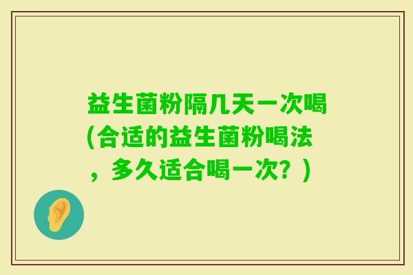 益生菌粉隔几天一次喝(合适的益生菌粉喝法，多久适合喝一次？)