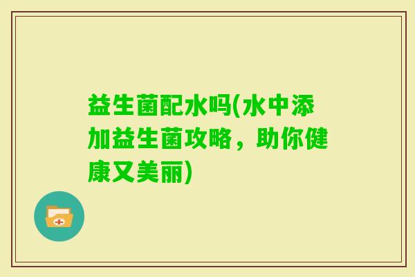 益生菌配水吗(水中添加益生菌攻略，助你健康又美丽)