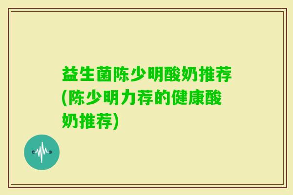 益生菌陈少明酸奶推荐(陈少明力荐的健康酸奶推荐)