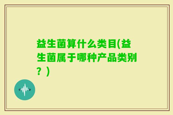 益生菌算什么类目(益生菌属于哪种产品类别?) 益生菌算什么类目(益生菌属于哪种产品类别?)