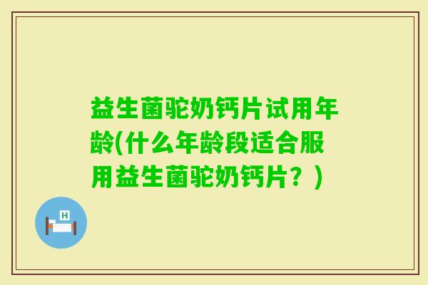 益生菌驼奶钙片试用年龄(什么年龄段适合服用益生菌驼奶钙片?) 益生菌驼奶钙片试用年龄(什么年龄段适合服用益生菌驼奶钙片?)