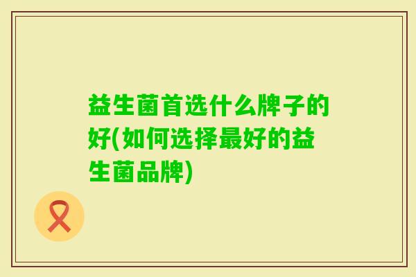 益生菌首选什么牌子的好(如何选择好的益生菌品牌)