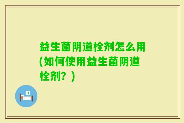 益生菌栓剂怎么用(如何使用益生菌栓剂?) 益生菌栓剂怎么用(如何使用益生菌栓剂?)