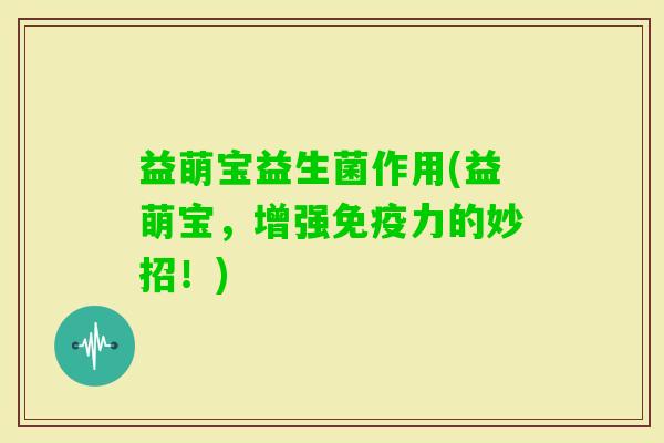 益萌宝益生菌作用(益萌宝,增强力的妙招!) 益萌宝益生菌作用(益萌宝,增强力的妙招!)