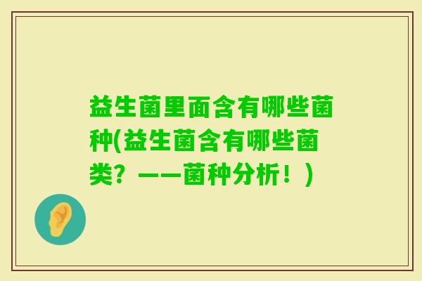益生菌里面含有哪些菌种(益生菌含有哪些菌类?——菌种分析!) 益生菌里面含有哪些菌种(益生菌含有哪些菌类?——菌种分析!)