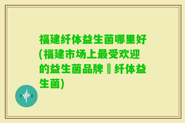 福建纤体益生菌哪里好(福建市场上受欢迎的益生菌品牌–纤体益生菌)