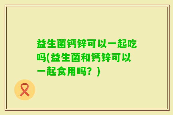 益生菌钙锌可以一起吃吗(益生菌和钙锌可以一起食用吗？)