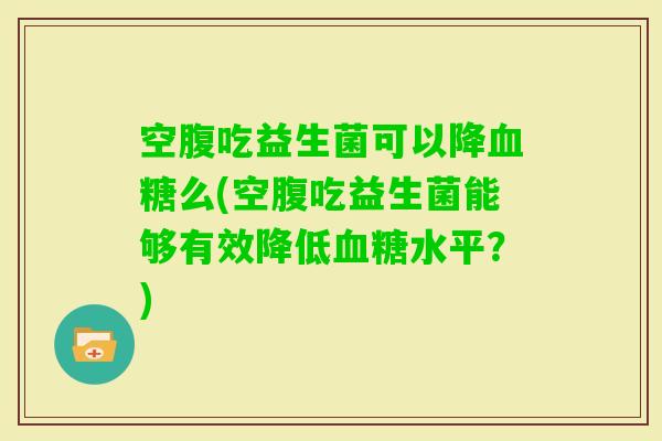 空腹吃益生菌可以降么(空腹吃益生菌能够有效降低水平？)
