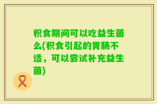 积食期间可以吃益生菌么(积食引起的不适，可以尝试补充益生菌)