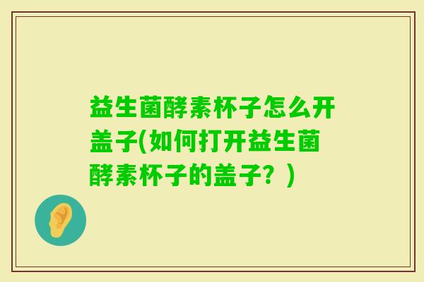 益生菌酵素杯子怎么开盖子(如何打开益生菌酵素杯子的盖子？)