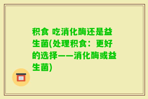 积食 吃消化酶还是益生菌(处理积食：更好的选择——消化酶或益生菌)