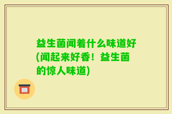 益生菌闻着什么味道好(闻起来好香!益生菌的惊人味道) 益生菌闻着什么味道好(闻起来好香!益生菌的惊人味道)
