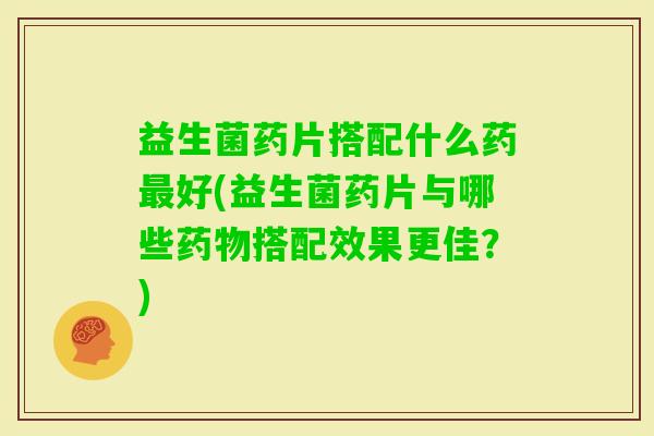 益生菌药片搭配什么药好(益生菌药片与哪些搭配效果更佳？)