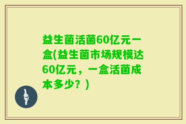 益生菌活菌60亿元一盒(益生菌市场规模达60亿元，一盒活菌成本多少？)