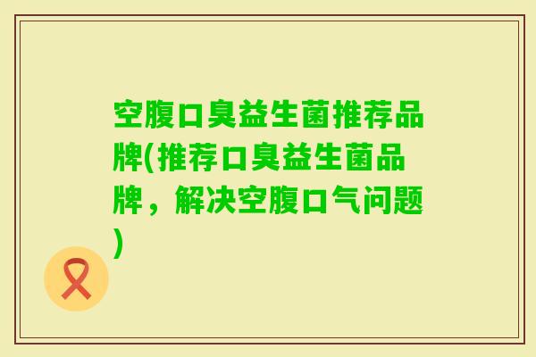 空腹益生菌推荐品牌(推荐益生菌品牌，解决空腹口气问题)