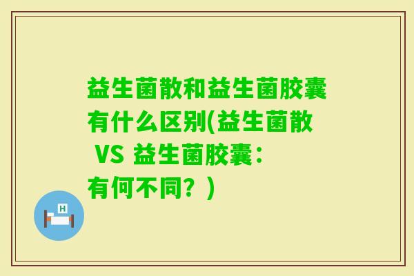 益生菌散和益生菌胶囊有什么区别(益生菌散 VS 益生菌胶囊:有何不同?) 益生菌散和益生菌胶囊有什么区别(益生菌散 VS 益生菌胶囊:有何不同?)