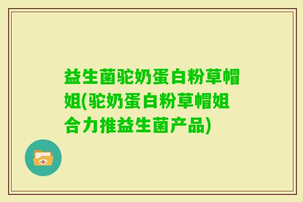 益生菌驼奶蛋白粉草帽姐(驼奶蛋白粉草帽姐合力推益生菌产品)