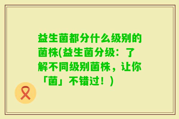 益生菌都分什么级别的菌株(益生菌分级：了解不同级别菌株，让你「菌」不错过！)