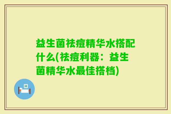 益生菌祛痘精华水搭配什么(祛痘利器：益生菌精华水佳搭档)