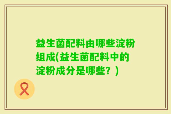 益生菌配料由哪些淀粉组成(益生菌配料中的淀粉成分是哪些？)
