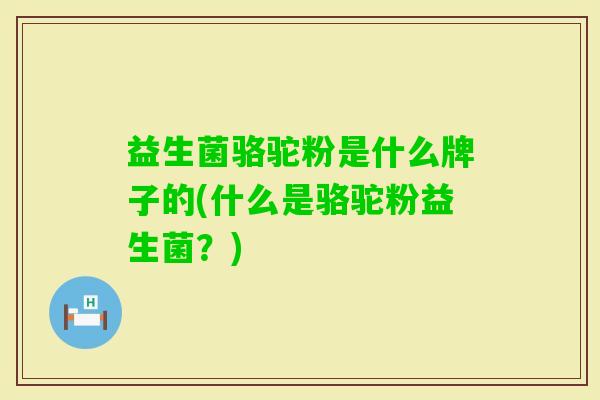 益生菌骆驼粉是什么牌子的(什么是骆驼粉益生菌？)