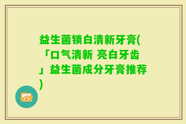 益生菌锁白清新牙膏(「口气清新 亮白牙齿」益生菌成分牙膏推荐)